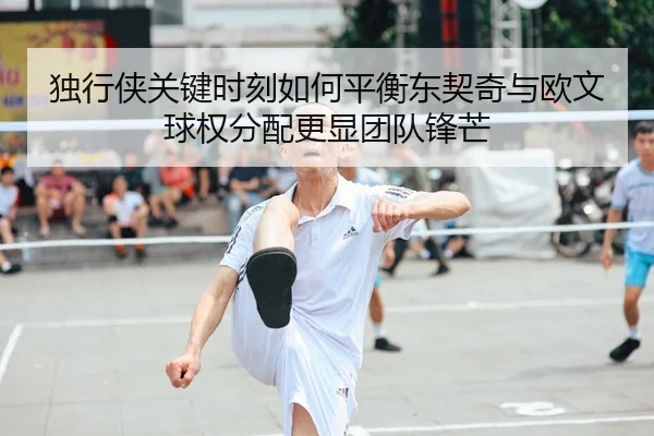 独行侠关键时刻如何平衡东契奇与欧文球权分配更显团队锋芒