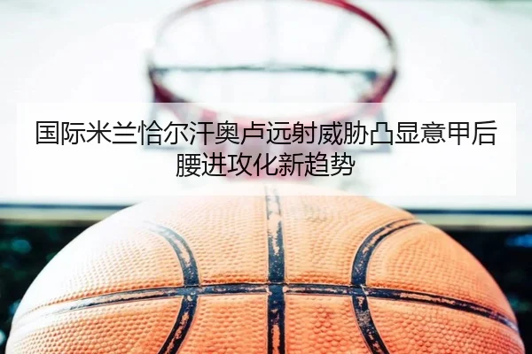 国际米兰恰尔汗奥卢远射威胁凸显意甲后腰进攻化新趋势