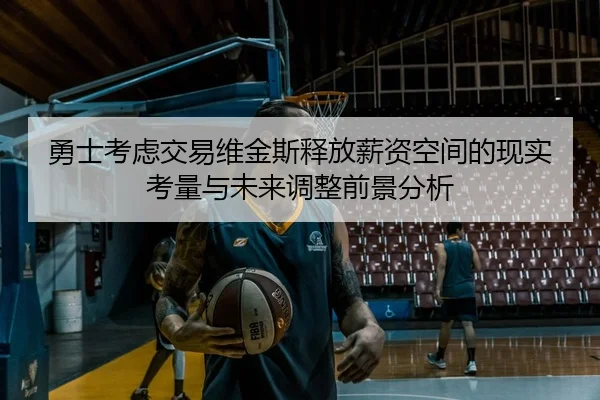 勇士考虑交易维金斯释放薪资空间的现实考量与未来调整前景分析