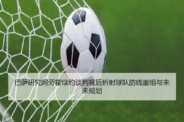 巴萨研究阿劳霍续约谈判背后折射球队防线重组与未来规划