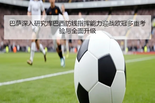 巴萨深入研究库巴西防线指挥能力迎战欧冠多重考验与全面升级