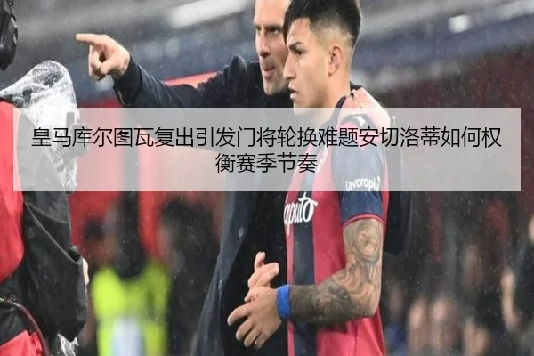 皇马库尔图瓦复出引发门将轮换难题安切洛蒂如何权衡赛季节奏
