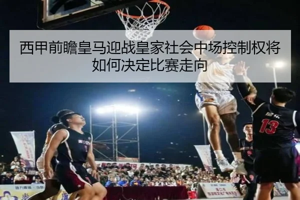 西甲前瞻皇马迎战皇家社会中场控制权将如何决定比赛走向